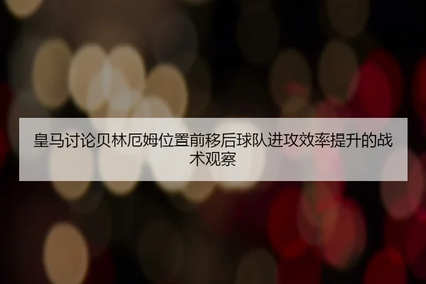 皇马讨论贝林厄姆位置前移后球队进攻效率提升的战术观察
