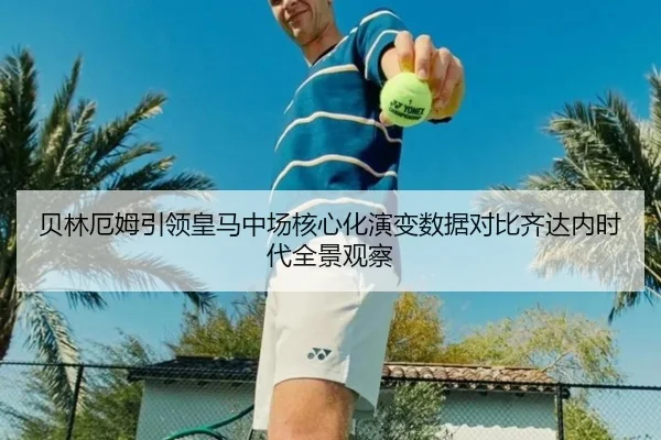 贝林厄姆引领皇马中场核心化演变数据对比齐达内时代全景观察